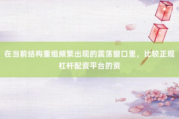 在当前结构重组频繁出现的震荡窗口里，比较正规杠杆配资平台的资