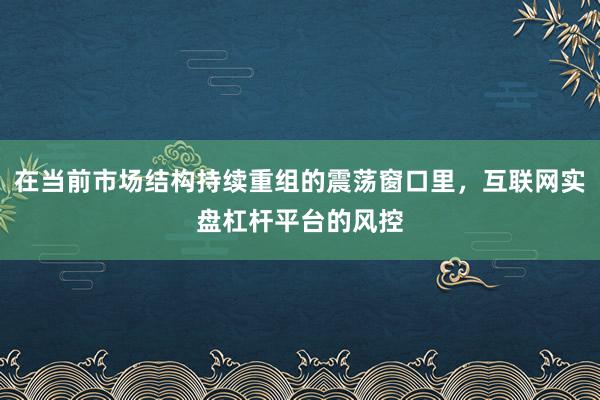 在当前市场结构持续重组的震荡窗口里，互联网实盘杠杆平台的风控