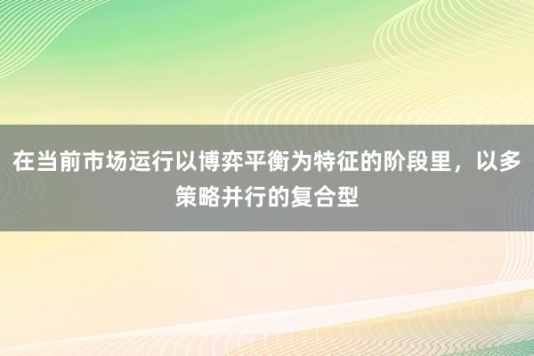 在当前市场运行以博弈平衡为特征的阶段里，以多策略并行的复合型