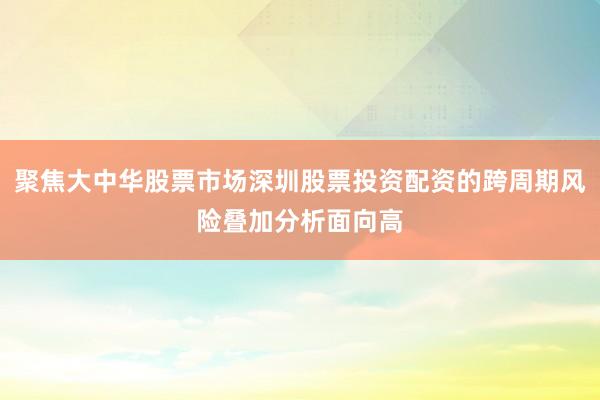聚焦大中华股票市场深圳股票投资配资的跨周期风险叠加分析面向高