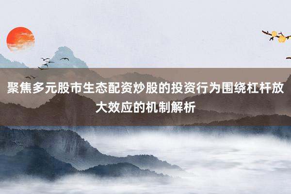 聚焦多元股市生态配资炒股的投资行为围绕杠杆放大效应的机制解析
