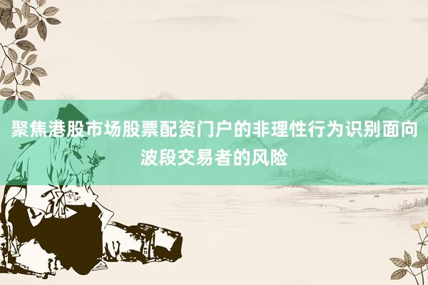 聚焦港股市场股票配资门户的非理性行为识别面向波段交易者的风险