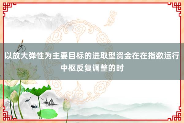 以放大弹性为主要目标的进取型资金在在指数运行中枢反复调整的时