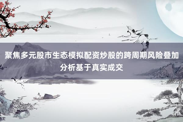 聚焦多元股市生态模拟配资炒股的跨周期风险叠加分析基于真实成交