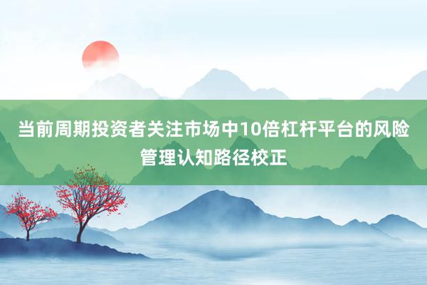 当前周期投资者关注市场中10倍杠杆平台的风险管理认知路径校正