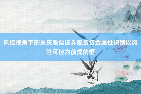 风控视角下的重庆股票证券配资资金属性识别以风险可控为前提的框