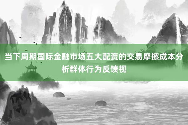 当下周期国际金融市场五大配资的交易摩擦成本分析群体行为反馈视