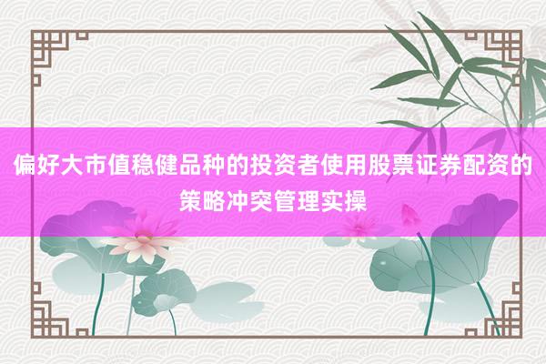 偏好大市值稳健品种的投资者使用股票证券配资的策略冲突管理实操