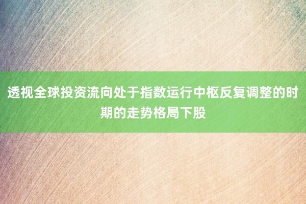 透视全球投资流向处于指数运行中枢反复调整的时期的走势格局下股