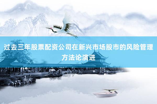 过去三年股票配资公司在新兴市场股市的风险管理方法论演进