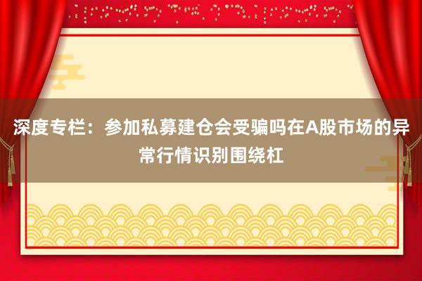 深度专栏：参加私募建仓会受骗吗在A股市场的异常行情识别围绕杠