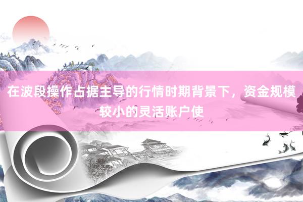 在波段操作占据主导的行情时期背景下，资金规模较小的灵活账户使