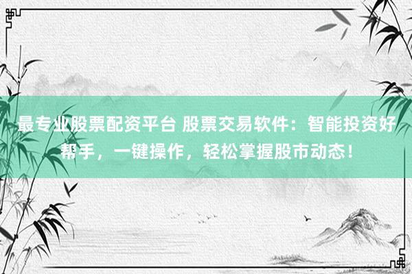最专业股票配资平台 股票交易软件：智能投资好帮手，一键操作，轻松掌握股市动态！