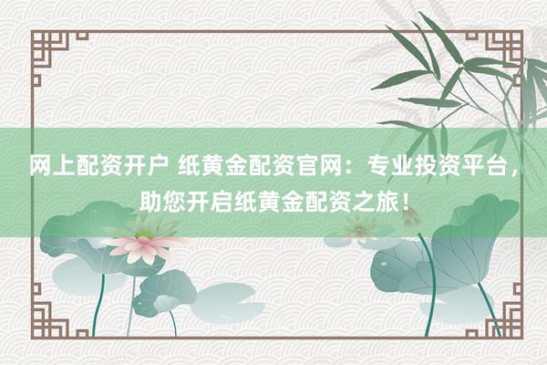 网上配资开户 纸黄金配资官网：专业投资平台，助您开启纸黄金配资之旅！