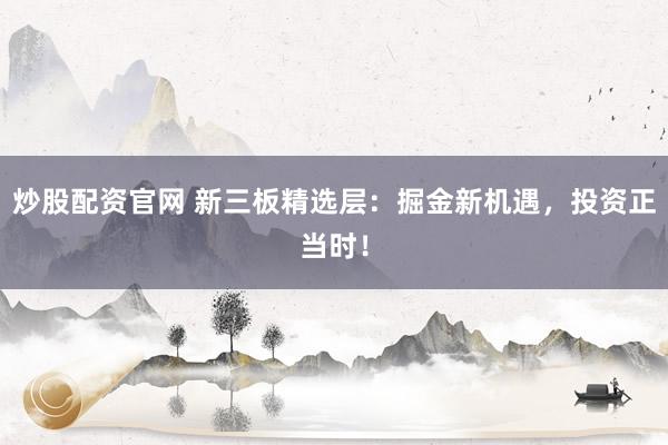 炒股配资官网 新三板精选层：掘金新机遇，投资正当时！
