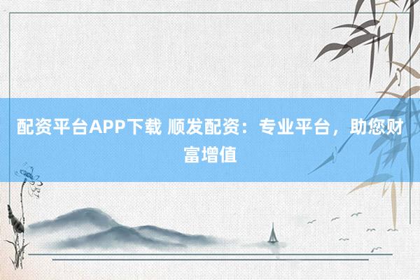 配资平台APP下载 顺发配资：专业平台，助您财富增值