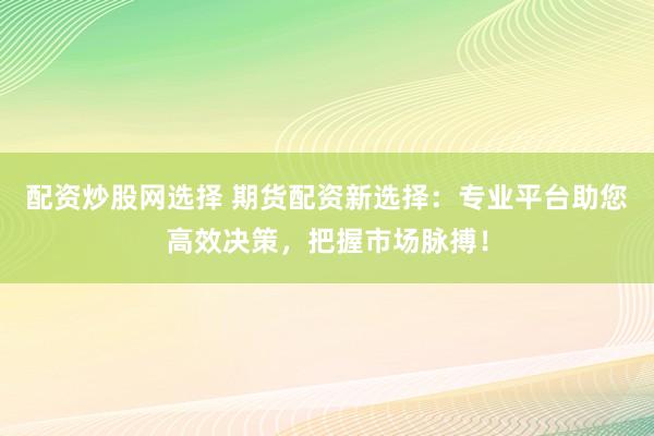配资炒股网选择 期货配资新选择：专业平台助您高效决策，把握市场脉搏！
