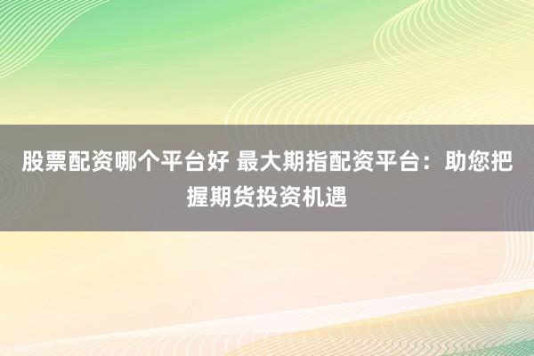 股票配资哪个平台好 最大期指配资平台：助您把握期货投资机遇