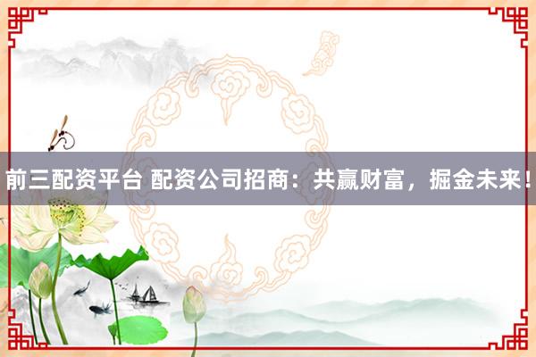 前三配资平台 配资公司招商：共赢财富，掘金未来！