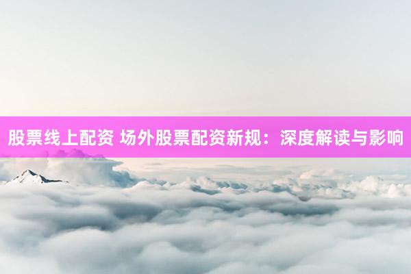 股票线上配资 场外股票配资新规：深度解读与影响