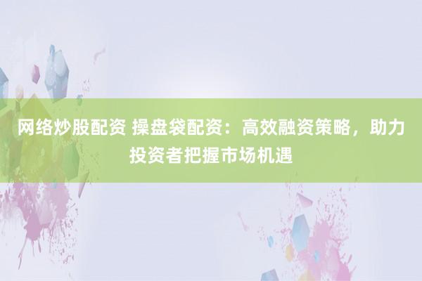 网络炒股配资 操盘袋配资：高效融资策略，助力投资者把握市场机遇