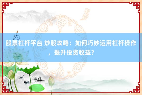 股票杠杆平台 炒股攻略：如何巧妙运用杠杆操作，提升投资收益？