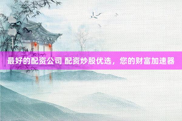 最好的配资公司 配资炒股优选，您的财富加速器