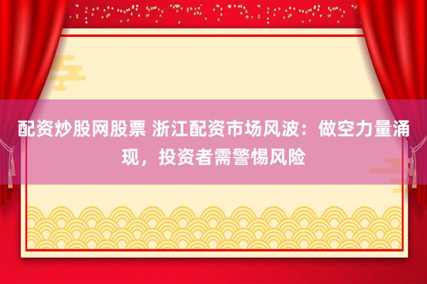 配资炒股网股票 浙江配资市场风波：做空力量涌现，投资者需警惕风险