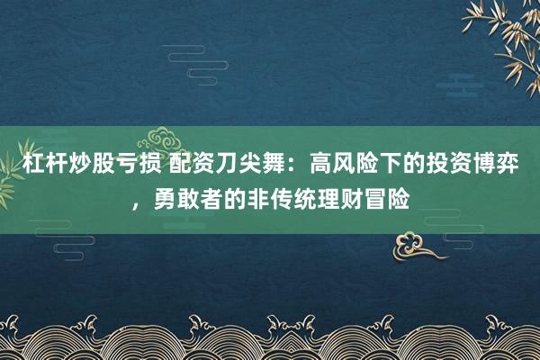 杠杆炒股亏损 配资刀尖舞：高风险下的投资博弈，勇敢者的非传统理财冒险