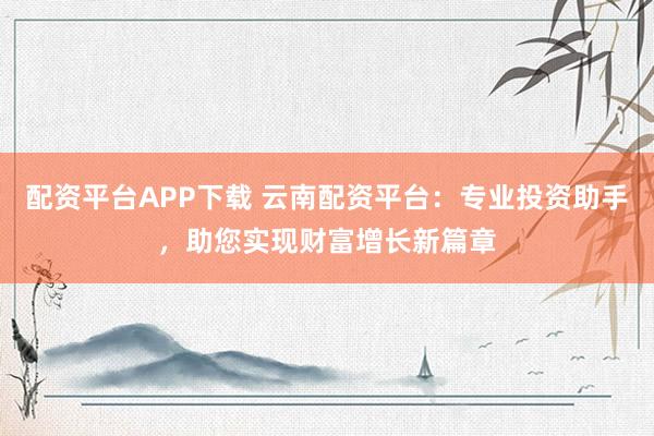 配资平台APP下载 云南配资平台：专业投资助手，助您实现财富增长新篇章