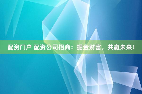 配资门户 配资公司招商：掘金财富，共赢未来！