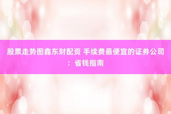 股票走势图鑫东财配资 手续费最便宜的证券公司：省钱指南