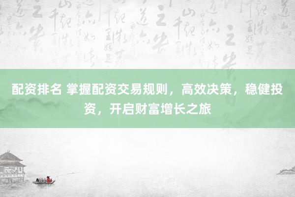 配资排名 掌握配资交易规则，高效决策，稳健投资，开启财富增长之旅