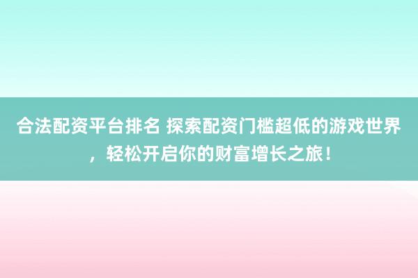 合法配资平台排名 探索配资门槛超低的游戏世界，轻松开启你的财富增长之旅！