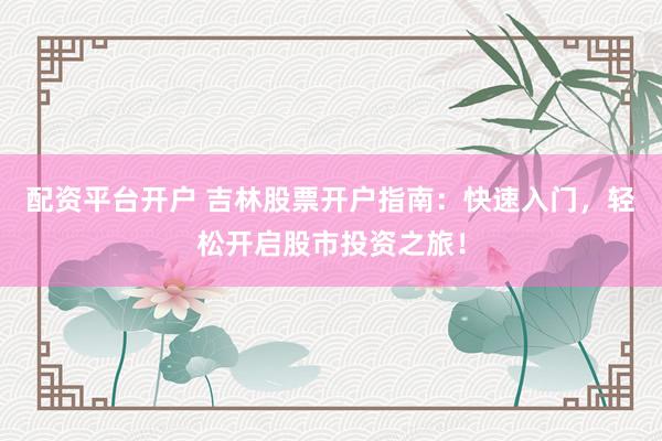配资平台开户 吉林股票开户指南：快速入门，轻松开启股市投资之旅！