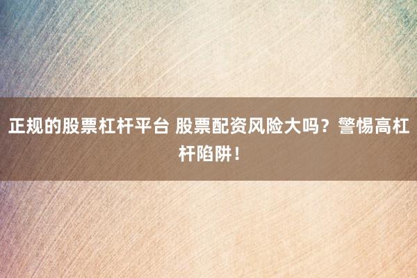 正规的股票杠杆平台 股票配资风险大吗？警惕高杠杆陷阱！