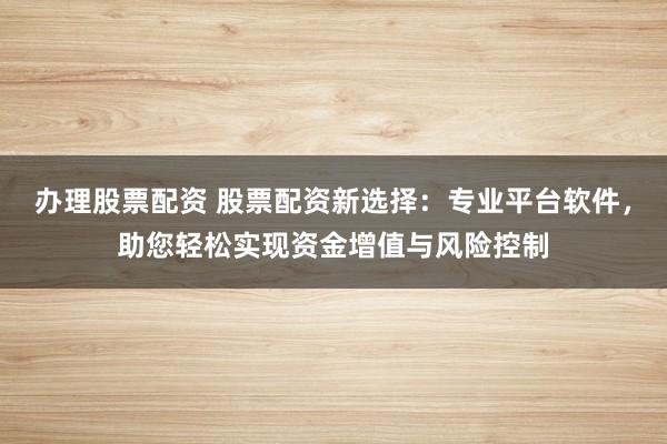办理股票配资 股票配资新选择：专业平台软件，助您轻松实现资金增值与风险控制
