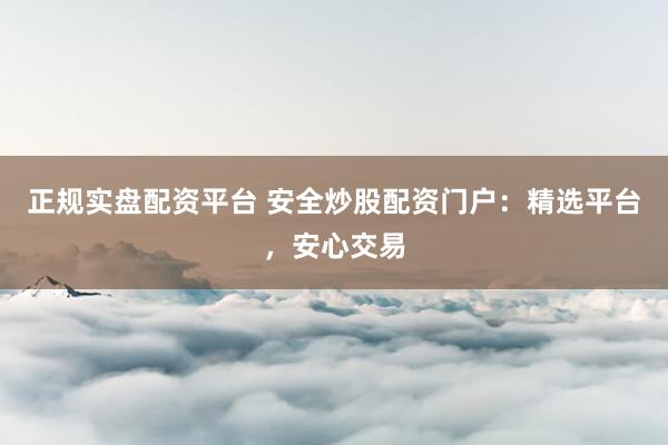 正规实盘配资平台 安全炒股配资门户：精选平台，安心交易