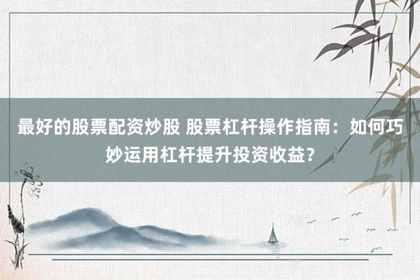 最好的股票配资炒股 股票杠杆操作指南：如何巧妙运用杠杆提升投资收益？