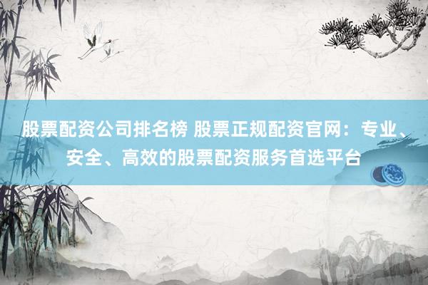 股票配资公司排名榜 股票正规配资官网：专业、安全、高效的股票配资服务首选平台