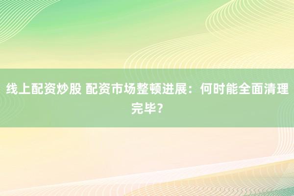 线上配资炒股 配资市场整顿进展：何时能全面清理完毕？