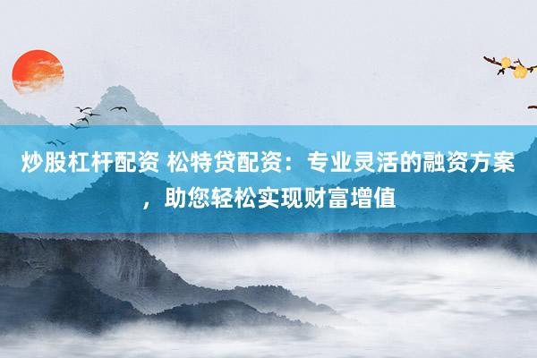 炒股杠杆配资 松特贷配资：专业灵活的融资方案，助您轻松实现财富增值
