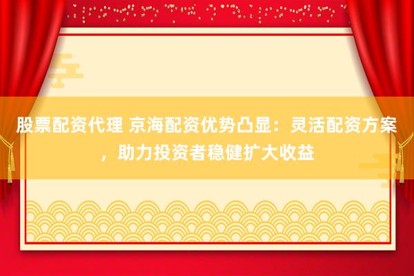 股票配资代理 京海配资优势凸显：灵活配资方案，助力投资者稳健扩大收益