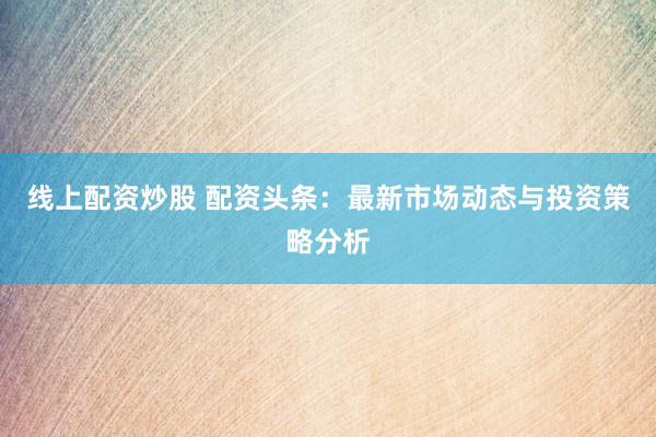 线上配资炒股 配资头条：最新市场动态与投资策略分析