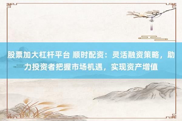 股票加大杠杆平台 顺时配资：灵活融资策略，助力投资者把握市场机遇，实现资产增值