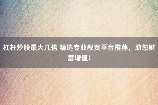 杠杆炒股最大几倍 精选专业配资平台推荐，助您财富增值！