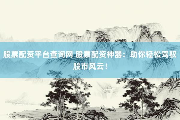 股票配资平台查询网 股票配资神器：助你轻松驾驭股市风云！