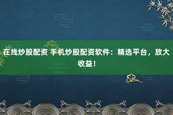 在线炒股配资 手机炒股配资软件：精选平台，放大收益！