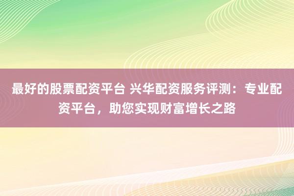 最好的股票配资平台 兴华配资服务评测：专业配资平台，助您实现财富增长之路