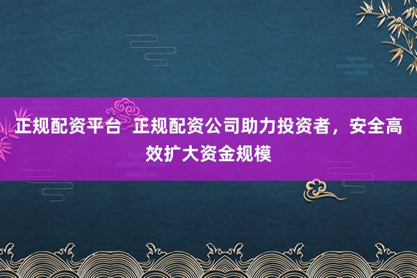 正规配资平台  正规配资公司助力投资者，安全高效扩大资金规模